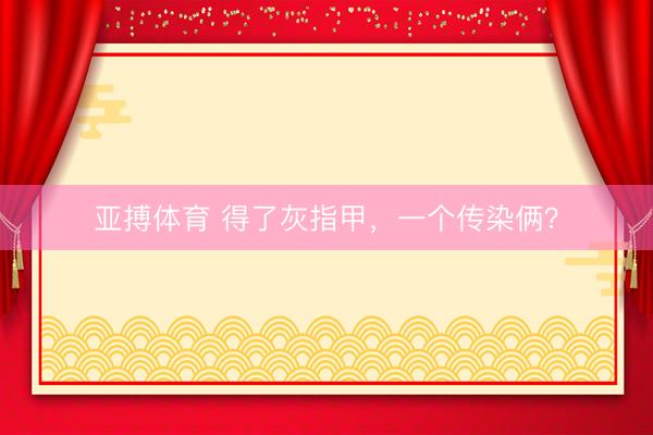 亚搏体育 得了灰指甲，一个传染俩？