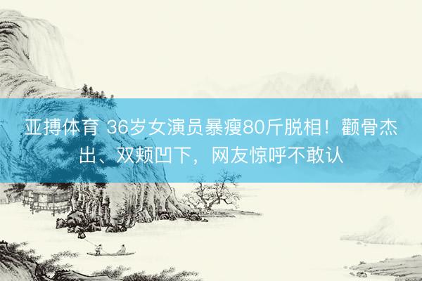 亚搏体育 36岁女演员暴瘦80斤脱相！颧骨杰出、双颊凹下，网友惊呼不敢认