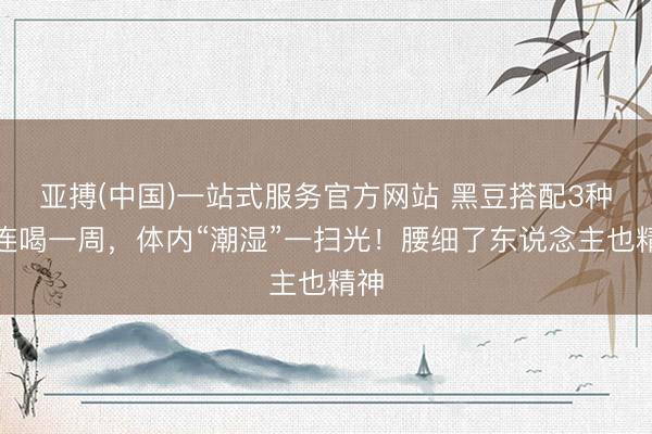 亚搏(中国)一站式服务官方网站 黑豆搭配3种，连喝一周，体内“潮湿”一扫光！腰细了东说念主也精神