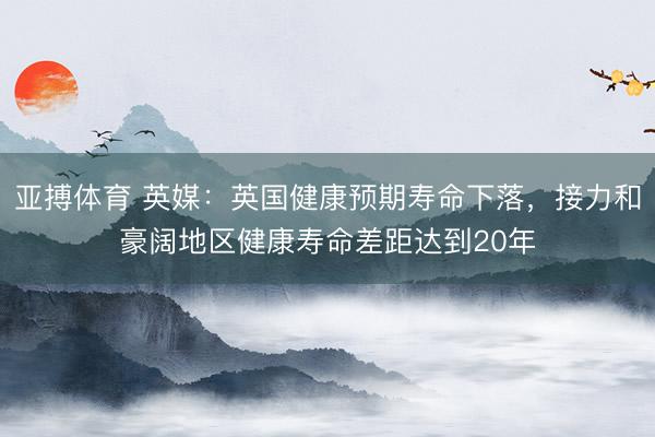 亚搏体育 英媒：英国健康预期寿命下落，接力和豪阔地区健康寿命差距达到20年