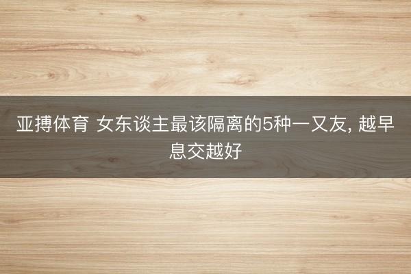 亚搏体育 女东谈主最该隔离的5种一又友， 越早息交越好