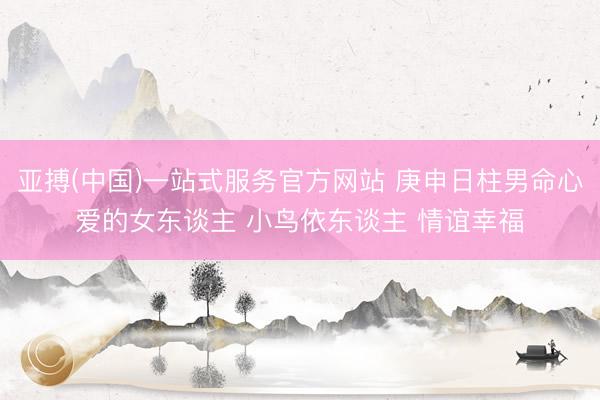 亚搏(中国)一站式服务官方网站 庚申日柱男命心爱的女东谈主 小鸟依东谈主 情谊幸福