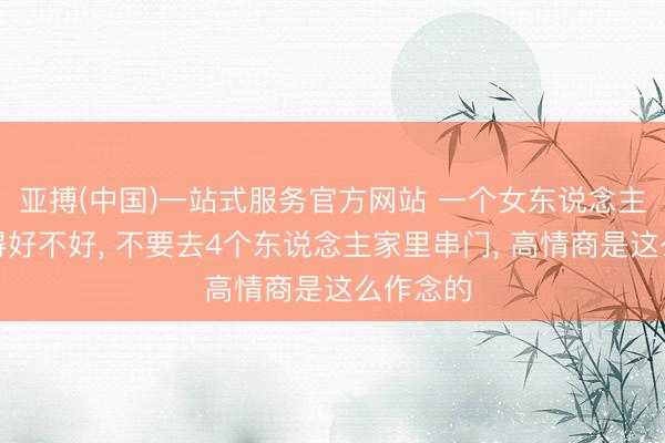 亚搏(中国)一站式服务官方网站 一个女东说念主不论过得好不好， 不要去4个东说念主家里串门， 高情商是这么作念的