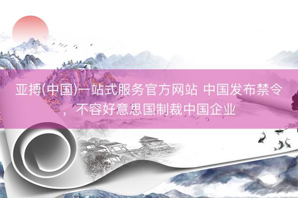 亚搏(中国)一站式服务官方网站 中国发布禁令，不容好意思国制裁中国企业