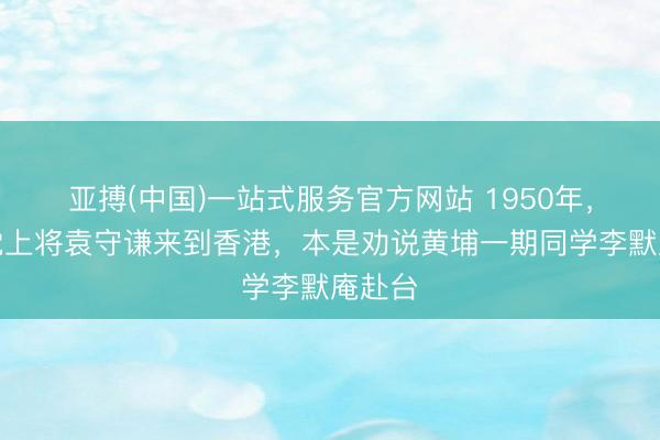 亚搏(中国)一站式服务官方网站 1950年，国民党上将袁守谦来到香港，本是劝说黄埔一期同学李默庵赴台
