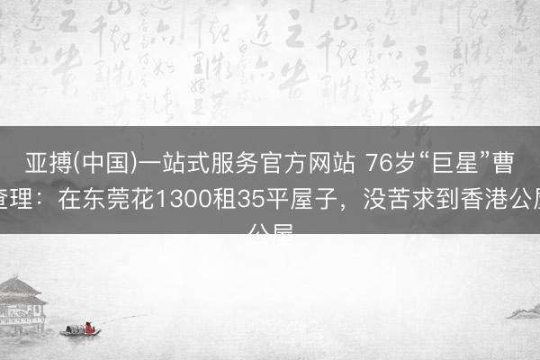 亚搏(中国)一站式服务官方网站 76岁“巨星”曹查理：在东莞花1300租35平屋子，没苦求到香港公屋