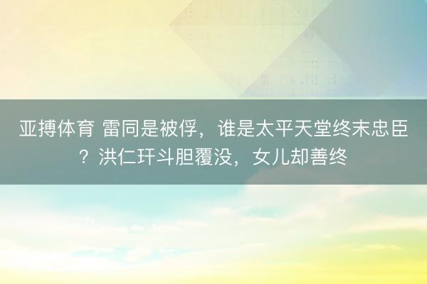 亚搏体育 雷同是被俘，谁是太平天堂终末忠臣？洪仁玕斗胆覆没，女儿却善终