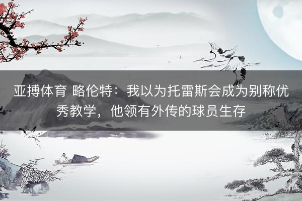 亚搏体育 略伦特:我以为托雷斯会成为别称优秀教学,他领有外传的球员生存