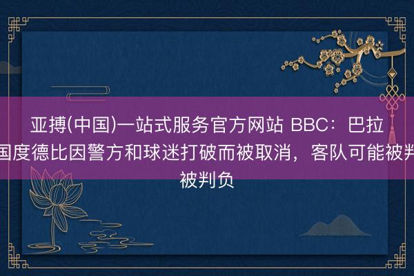 亚搏(中国)一站式服务官方网站 BBC：巴拉圭国度德比因警方和球迷打破而被取消，客队可能被判负