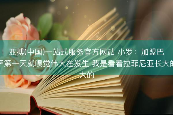 亚搏(中国)一站式服务官方网站 小罗：加盟巴萨第一天就嗅觉伟大在发生 我是看着拉菲尼亚长大的