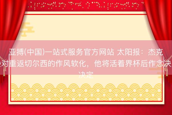 亚搏(中国)一站式服务官方网站 太阳报：杰克逊对重返切尔西的作风软化，他将活着界杯后作念决定