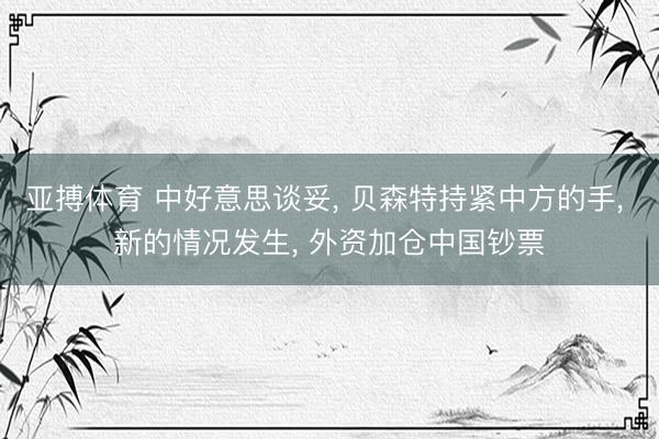 亚搏体育 中好意思谈妥， 贝森特持紧中方的手， 新的情况发生， 外资加仓中国钞票