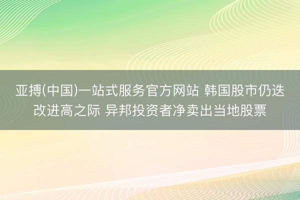 亚搏(中国)一站式服务官方网站 韩国股市仍迭改进高之际 异邦投资者净卖出当地股票