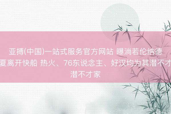 亚搏(中国)一站式服务官方网站 曝淌若伦纳德今夏离开快船 热火、76东说念主、好汉均为其潜不才家