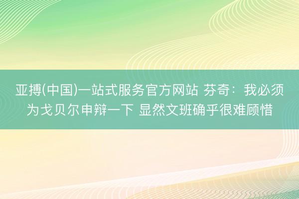 亚搏(中国)一站式服务官方网站 芬奇：我必须为戈贝尔申辩一下 显然文班确乎很难顾惜