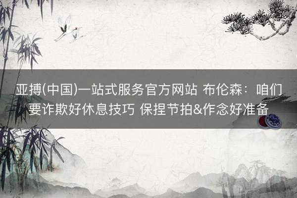 亚搏(中国)一站式服务官方网站 布伦森：咱们要诈欺好休息技巧 保捏节拍&作念好准备