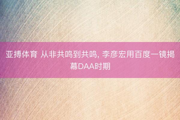 亚搏体育 从非共鸣到共鸣， 李彦宏用百度一镜揭幕DAA时期
