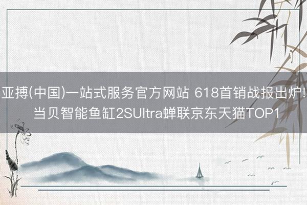 亚搏(中国)一站式服务官方网站 618首销战报出炉! 当贝智能鱼缸2SUltra蝉联京东天猫TOP1