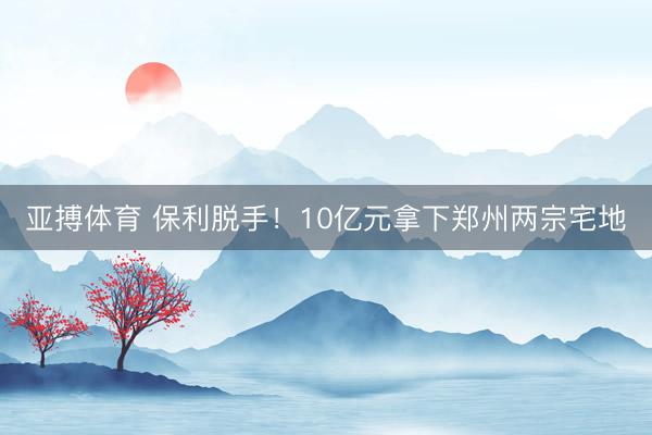 亚搏体育 保利脱手！10亿元拿下郑州两宗宅地