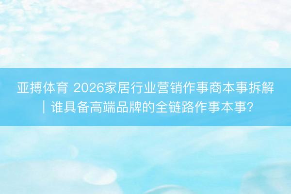 亚搏体育 2026家居行业营销作事商本事拆解｜谁具备高端品牌的全链路作事本事？