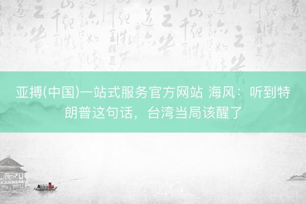 亚搏(中国)一站式服务官方网站 海风：听到特朗普这句话，台湾当局该醒了