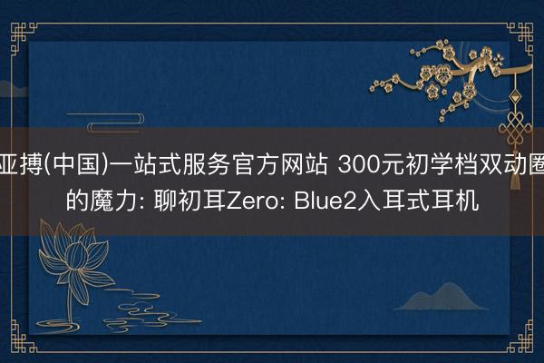 亚搏(中国)一站式服务官方网站 300元初学档双动圈的魔力: 聊初耳Zero: Blue2入耳式耳机