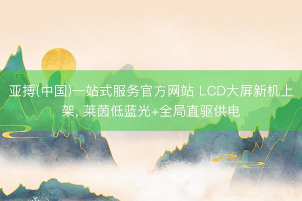 亚搏(中国)一站式服务官方网站 LCD大屏新机上架， 莱茵低蓝光+全局直驱供电