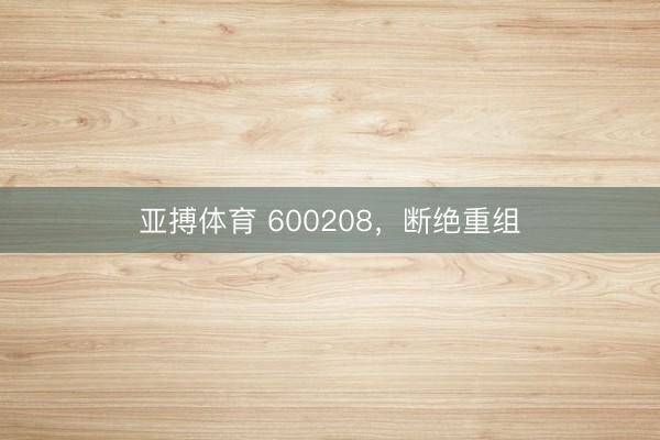 亚搏体育 600208，断绝重组