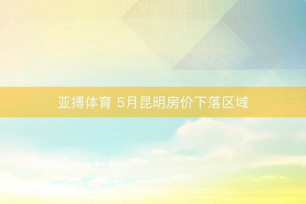 亚搏体育 5月昆明房价下落区域