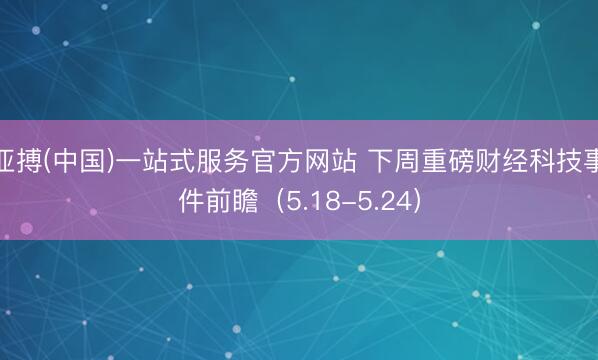 亚搏(中国)一站式服务官方网站 下周重磅财经科技事件前瞻(5.18-5.24)