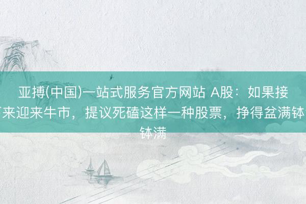 亚搏(中国)一站式服务官方网站 A股：如果接下来迎来牛市，提议死磕这样一种股票，挣得盆满钵满