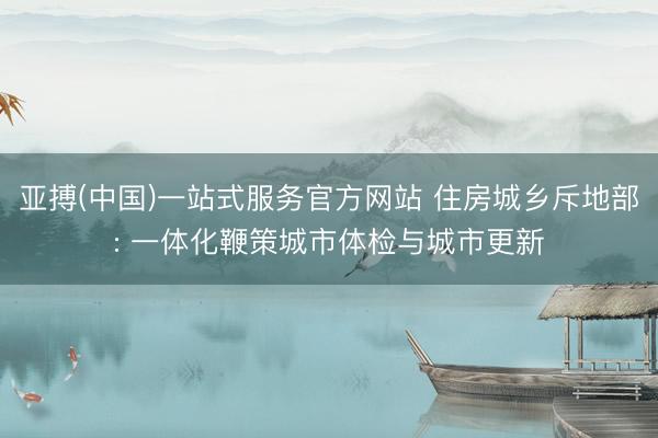 亚搏(中国)一站式服务官方网站 住房城乡斥地部: 一体化鞭策城市体检与城市更新