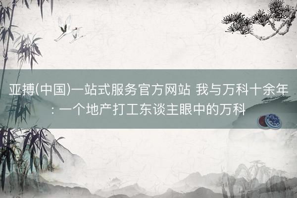 亚搏(中国)一站式服务官方网站 我与万科十余年: 一个地产打工东谈主眼中的万科