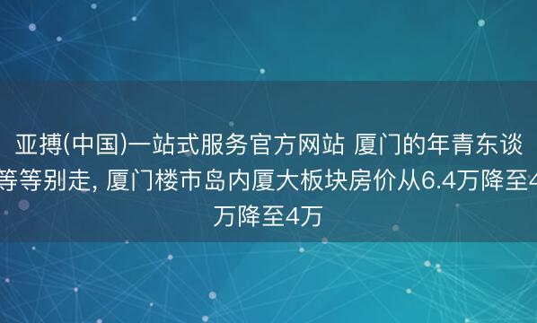 亚搏(中国)一站式服务官方网站 厦门的年青东谈主等等别走， 厦门楼市岛内厦大板块房价从6.4万降至4万