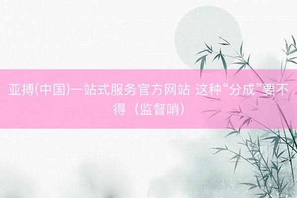 亚搏(中国)一站式服务官方网站 这种“分成”要不得（监督哨）