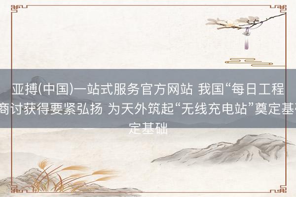 亚搏(中国)一站式服务官方网站 我国“每日工程”商讨获得要紧弘扬 为天外筑起“无线充电站”奠定基础