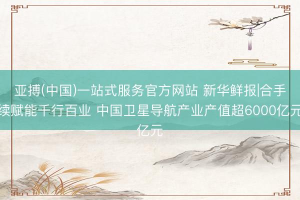 亚搏(中国)一站式服务官方网站 新华鲜报|合手续赋能千行百业 中国卫星导航产业产值超6000亿元