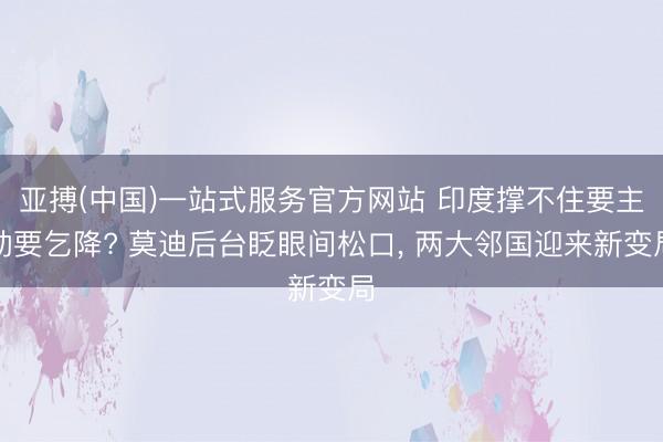 亚搏(中国)一站式服务官方网站 印度撑不住要主动要乞降? 莫迪后台眨眼间松口， 两大邻国迎来新变局