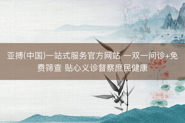 亚搏(中国)一站式服务官方网站 一双一问诊+免费筛查 贴心义诊督察庶民健康