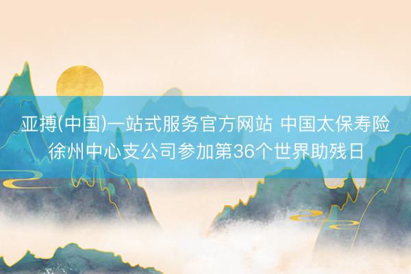 亚搏(中国)一站式服务官方网站 中国太保寿险徐州中心支公司参加第36个世界助残日