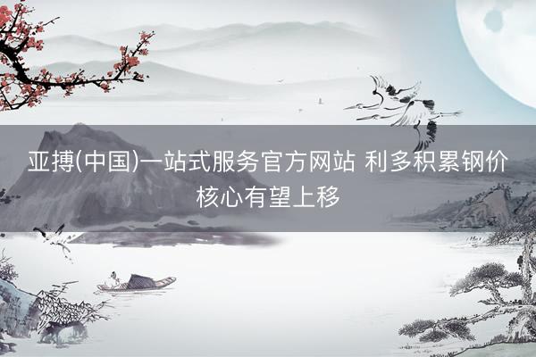 亚搏(中国)一站式服务官方网站 利多积累钢价核心有望上移