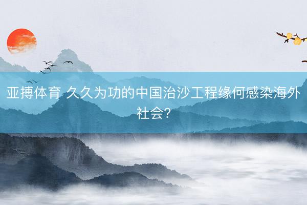 亚搏体育 久久为功的中国治沙工程缘何感染海外社会?