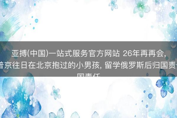 亚搏(中国)一站式服务官方网站 26年再再会， 普京往日在北京抱过的小男孩， 留学俄罗斯后归国责任