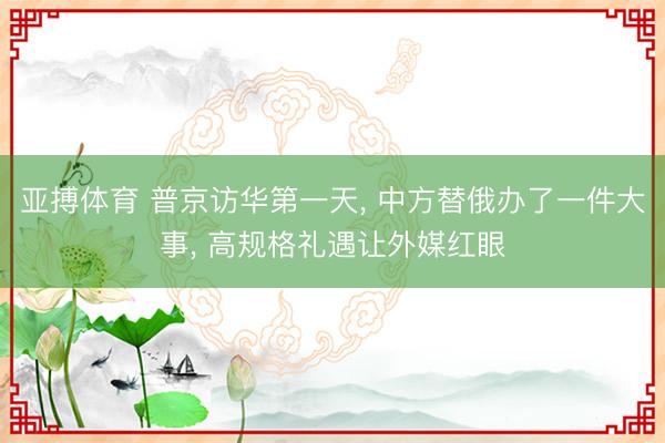 亚搏体育 普京访华第一天， 中方替俄办了一件大事， 高规格礼遇让外媒红眼