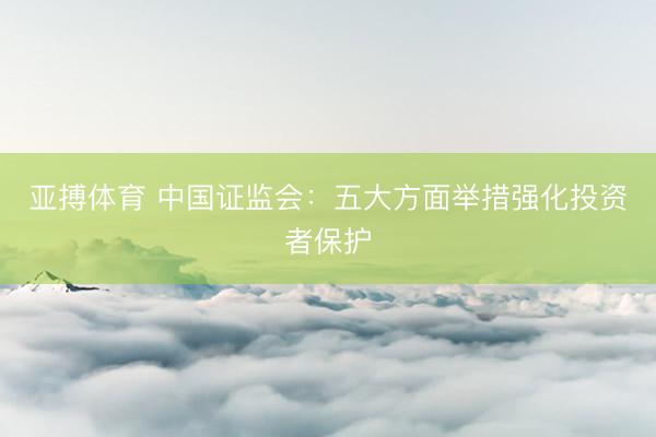 亚搏体育 中国证监会：五大方面举措强化投资者保护