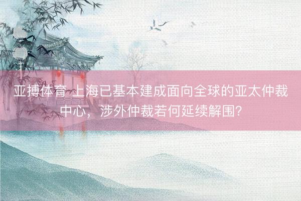 亚搏体育 上海已基本建成面向全球的亚太仲裁中心，涉外仲裁若何延续解围？