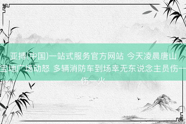 亚搏(中国)一站式服务官方网站 今天凌晨唐山路宝地广场动怒 多辆消防车到场幸无东说念主员伤一火