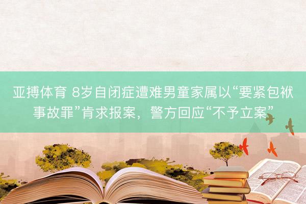 亚搏体育 8岁自闭症遭难男童家属以“要紧包袱事故罪”肯求报案，警方回应“不予立案”