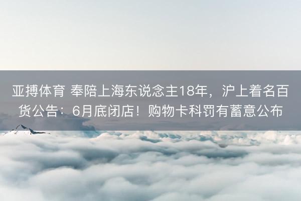 亚搏体育 奉陪上海东说念主18年,沪上着名百货公告:6月底闭店!购物卡科罚有蓄意公布