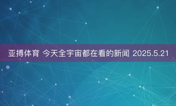 亚搏体育 今天全宇宙都在看的新闻 2025.5.21